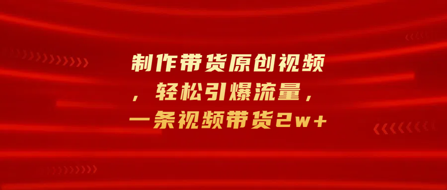 制作带货原创视频，轻松引爆流量，一条视频带货2w+-行行副业