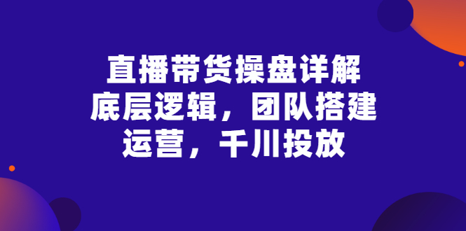 【副业项目3356期】直播带货操盘详解：底层逻辑，团队搭建，运营，千川投放（带货直播如何运营课程）-行行副业