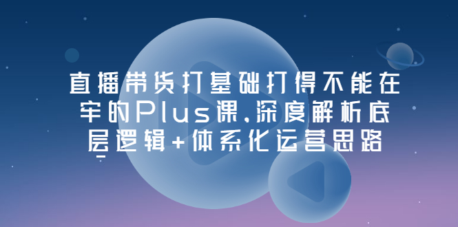 【副业项目3627期】直播带货运营培训课程：深度解析底层逻辑+体系化运营思路-行行副业
