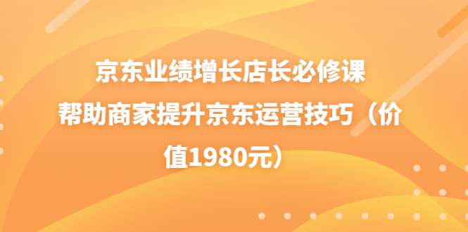 【副业项目3921期】京东业绩增长店长必修课：帮助商家提升京东运营技巧-行行副业