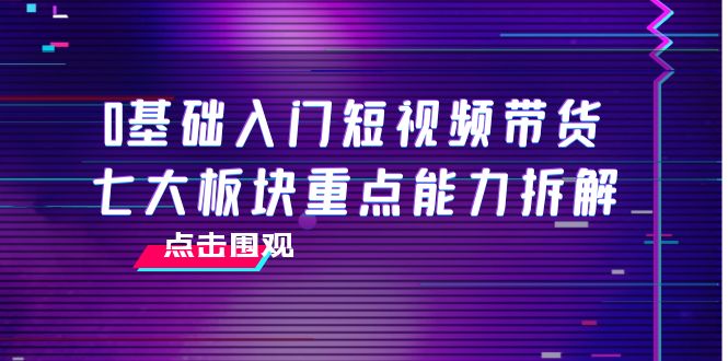 【副业项目4238期】0基础入门短视频带货，七大板块重点能力拆解，7节精品课4小时干货-行行副业