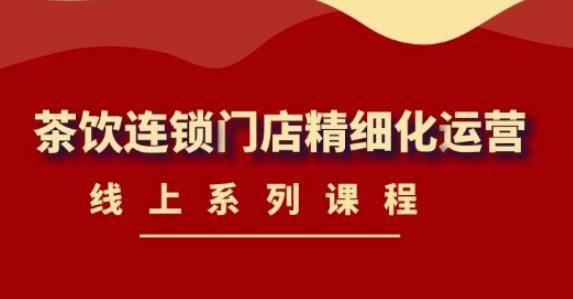 【副业项目4537期】《茶饮连锁门店精细化运营》线上系列课程，茶饮门店经营必备课程-价值458元-行行副业