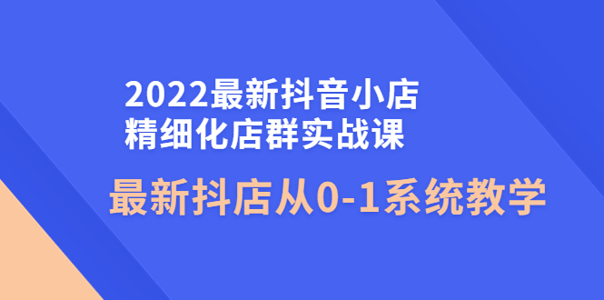 【副业项目4451期】2022最新抖音小店精细化店群实战课，最新抖店从0-1系统教学-行行副业