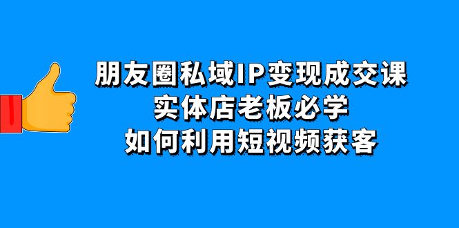 【副业项目4697期】朋友圈私域IP变现成交课：实体店老板必学，如何利用短视频获客-行行副业