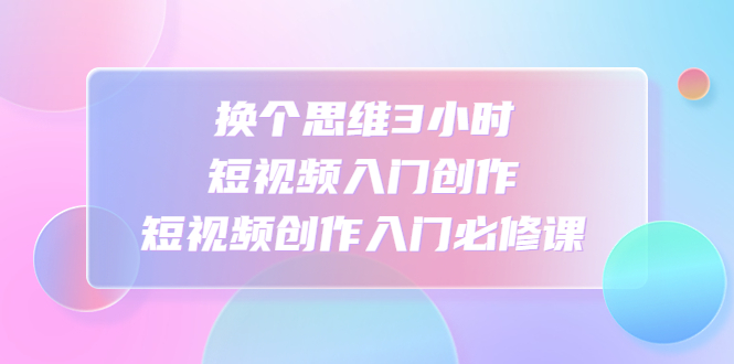 【副业项目4934期】换个思维3小时短视频入门创作，短视频创作入门必修课-行行副业