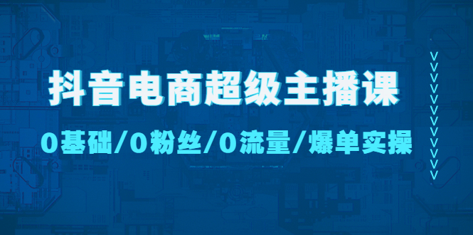 【副业项目4927期】抖音电商超级主播课：0基础、0粉丝、0流量、爆单实操-行行副业