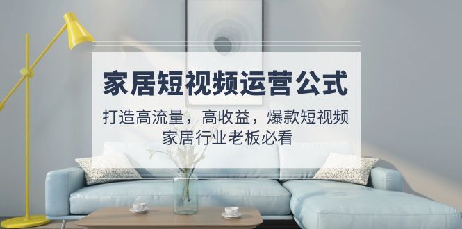 【副业项目5142期】家居短视频运营公式：打造高流量，高收益，爆款短视频 家居行业老板必看-行行副业