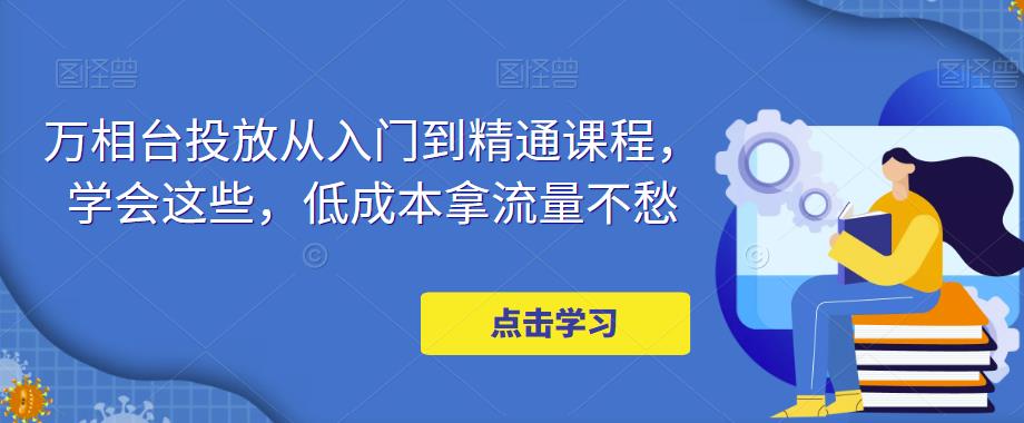 【副业项目5117期】万相台投放·新手到精通课程，学会这些，低成本拿流量不愁-行行副业