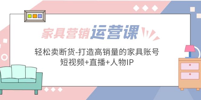 【副业项目5254期】家具营销·运营实战 轻松卖断货-打造高销量的家具账号(短视频+直播+人物IP)-行行副业