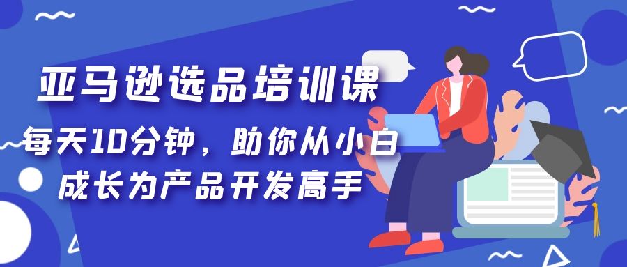 【副业项目5418期】亚马逊选品培训课，每天10分钟，助你从小白成长为产品开发高手-行行副业