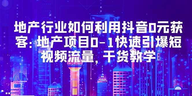 【副业项目5632期】地产行业如何利用抖音0元获客：地产项目0-1快速引爆短视频流量，干货教学-行行副业