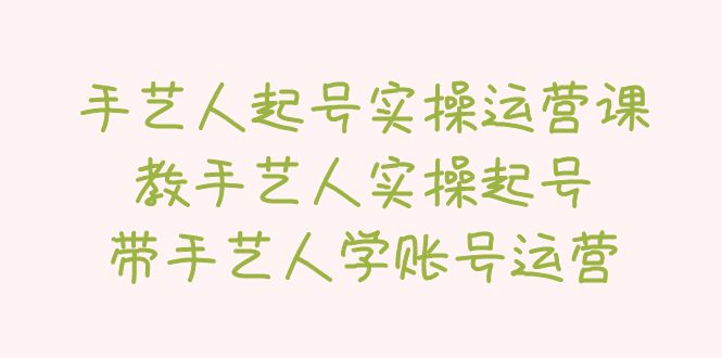 【副业项目5457期】手艺人起号实操运营课，教手艺人实操起号，带手艺人学账号运营-行行副业