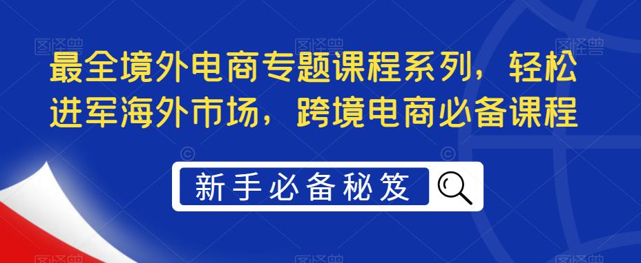 【副业项目5476期】最全境外电商专题课程系列，轻松进军海外市场，跨境电商必备课程-行行副业