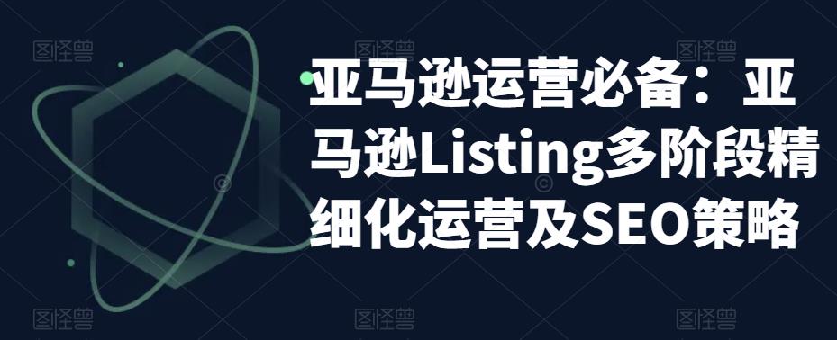 【副业项目5572期】亚马逊2023运营实操：亚马逊Listing多阶段/精细化运营及SEO策略-行行副业