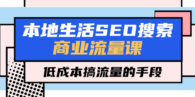【副业项目5575期】本地生活SEO搜索商业流量课，低成本搞流量的手段（7节视频课）-行行副业