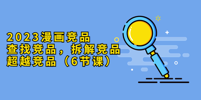 【副业项目5877期】2023漫画竞品，查找竞品，拆解竞品，超越竞品（6节课）-行行副业