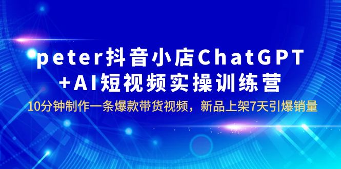 【副业项目6296期】peter抖音小店ChatGPT+AI短视频实训 10分钟做一条爆款带货视频 7天引爆销量-行行副业