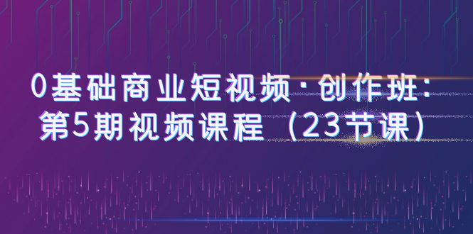 【副业项目6157期】0基础商业短视频·创作班：第5期视频课程（23节课）-行行副业