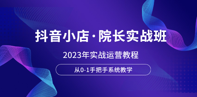 【副业项目6042期】抖音小店·院长实战班，2023年实战运营教程，从0-1手把手系统教学-行行副业
