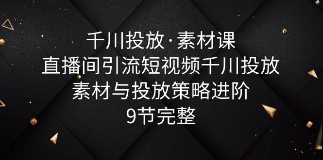 【副业项目6031期】千川投放·素材课：直播间引流短视频千川投放素材与投放策略进阶，9节完整-行行副业