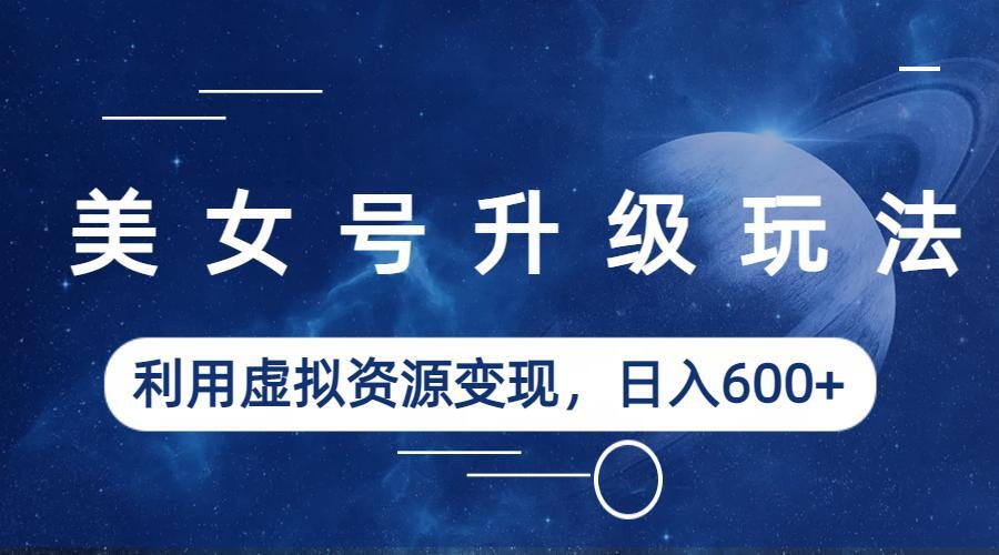 【副业项目6541期】美女号升级玩法，利用虚拟资源变现，日入600+（教程+素材）-行行副业