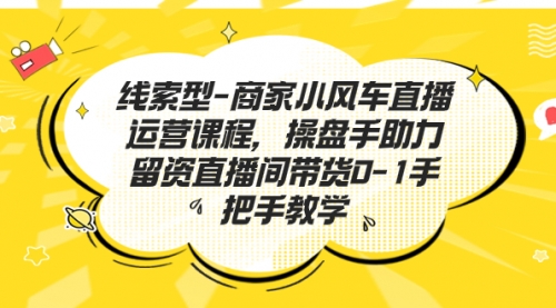 【副业项目7258期】商家小风车直播运营课程，操盘手助力留资直播间带货0-1手把手教学-行行副业