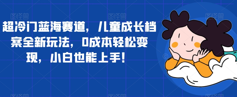 【副业项目7526期】超冷门蓝海赛道，儿童成长档案全新玩法，0成本轻松变现，小白也能上手【揭秘】-行行副业