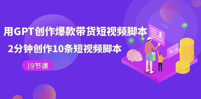 【副业项目7673期】用GPT-创作爆款带货短视频脚本，2分钟创作10条短视频脚本（19节课）-行行副业
