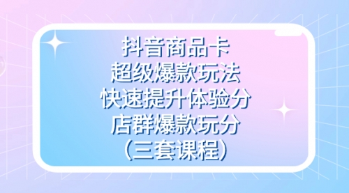 【副业项目7708期】抖音商品卡-超级爆款玩法+快速提升体验分+店群爆款玩分（三套课程）-行行副业