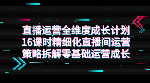 【副业项目7895期】直播运营-全维度 成长计划，16课时精细化直播间运营策略拆解零基础运营成长-行行副业