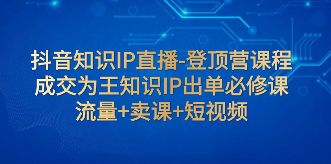 【副业项目8034期】抖音知识IP直播-登顶营课程：成交为王知识IP出单必修课 流量+卖课+短视频-行行副业