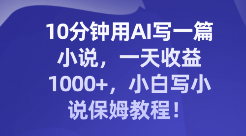 【副业项目8248期】10分钟用AI写一篇小说，一天收益1000+，小白写小说保姆教程！-行行副业