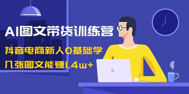 【副业8898期】AI图文带货训练营：抖音电商新人0基础学，几张图文能赚1.4w+-行行副业