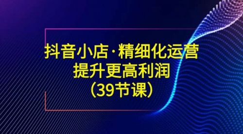 【副业8917期】抖音小店·精细化运营：提升·更高利润（39节课）-行行副业