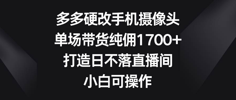 多多硬改手机摄像头，单场带货纯佣1700+，打造日不落直播间，小白可操作-行行副业