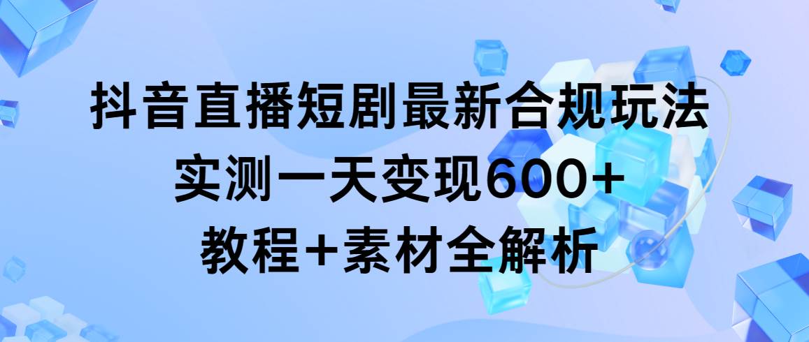 抖音直播短剧最新合规玩法，实测一天变现600+，教程+素材全解析-行行副业