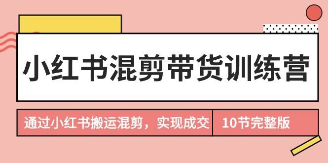 小红书混剪带货训练营，通过小红书搬运混剪，实现成交（10节课完结版）-行行副业