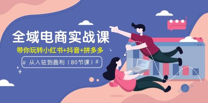 全域电商实战课：从入驻到盈利，带你玩转小红书+抖音+拼多多（80节课）-行行副业