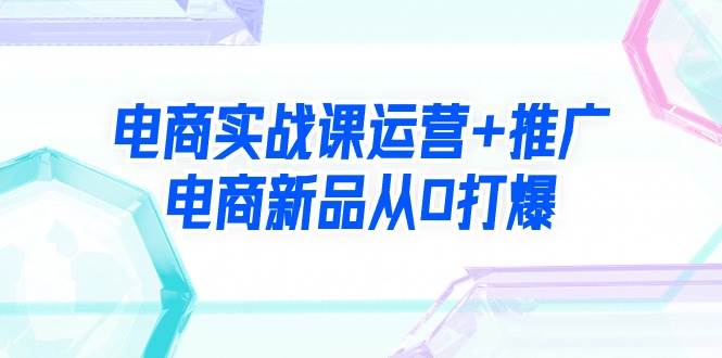 电商实战课运营+推广，电商新品从0打爆（99节视频课）-行行副业