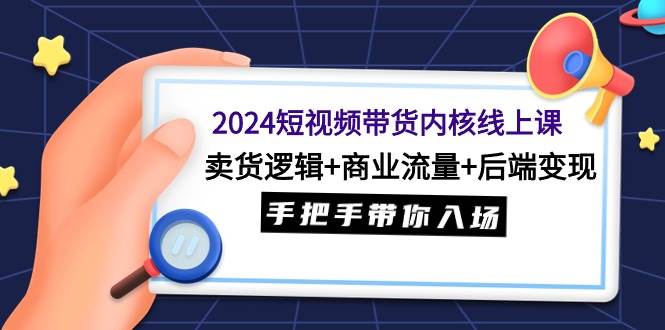 2024短视频带货内核线上课：卖货逻辑+商业流量+后端变现，手把手带你入场-行行副业