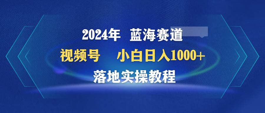 2024年蓝海赛道 视频号  小白日入1000+ 落地实操教程-行行副业