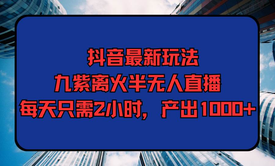 抖音最新玩法，九紫离火半无人直播，每天只需2小时，产出1000+-行行副业