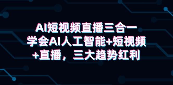 AI短视频直播三合一，学会AI人工智能+短视频+直播，三大趋势红利-行行副业