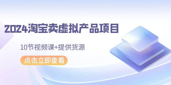 2024淘宝卖虚拟产品项目，10节视频课+提供货源-行行副业