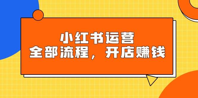 小红书运营全部流程，掌握小红书玩法规则，开店赚钱-行行副业