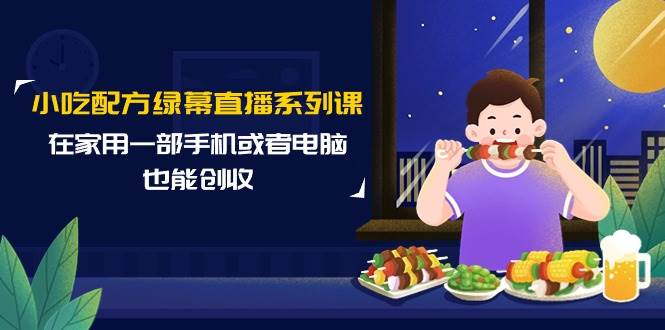 小吃配方绿幕直播系列课，在家用一部手机或者电脑也能创收（14节课）-行行副业