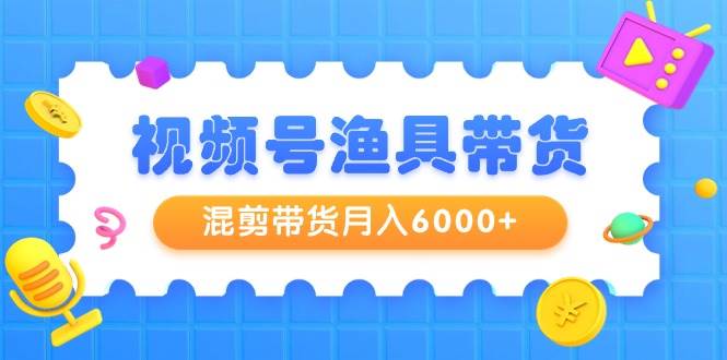 视频号渔具带货，混剪带货月入6000+，起号剪辑选品带货-行行副业