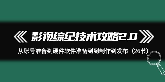 影视 综纪技术攻略2.0：从账号准备到硬件软件准备到到制作到发布（26节）-行行副业