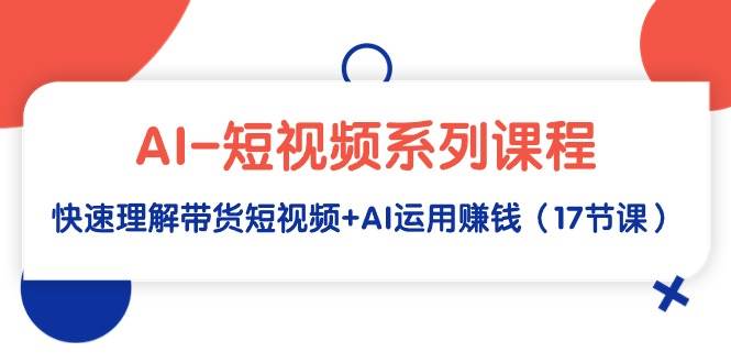 AI-短视频系列课程，快速理解带货短视频+AI运用赚钱（17节课）-行行副业