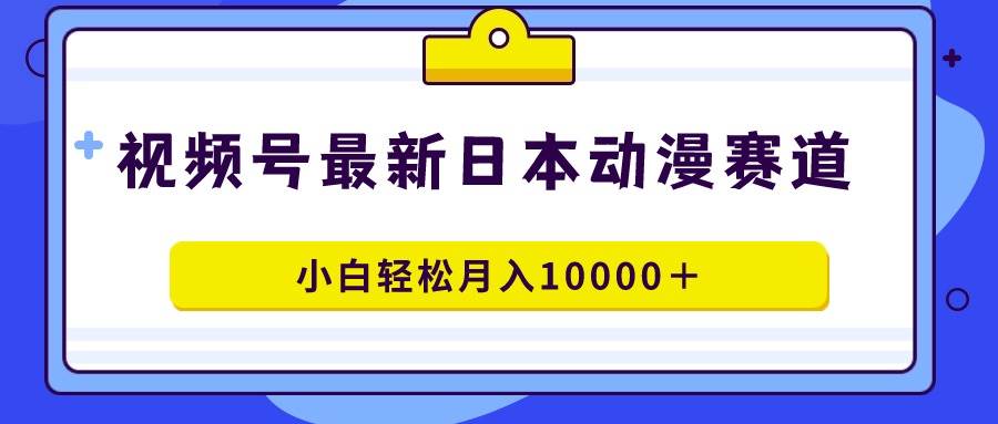 视频号日本动漫蓝海赛道，100%原创，小白轻松月入10000＋-行行副业